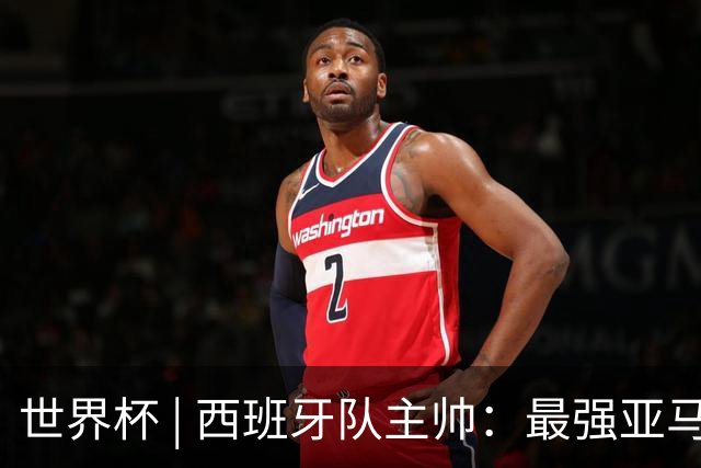 世界杯 | 西班牙队主帅：最强亚马尔尚未到来