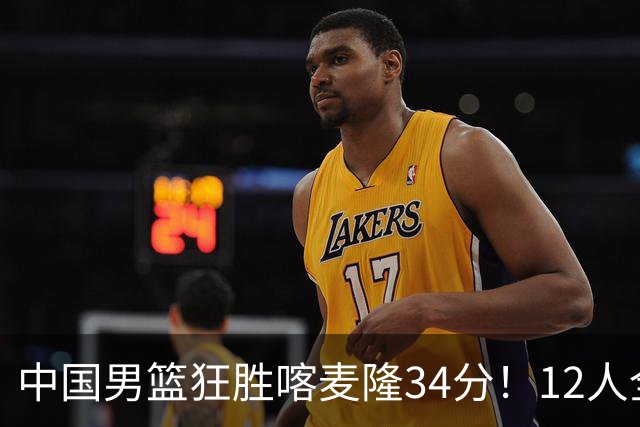 中国男篮狂胜喀麦隆34分！12人全有得分，数据出炉，对抗强度太低