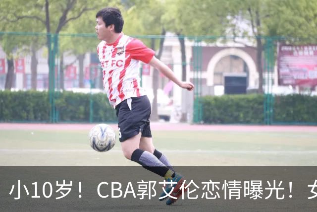小10岁！CBA郭艾伦恋情曝光！女方23岁，颜值不俗，还是篮球网红
