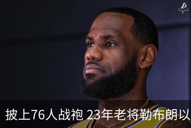 披上76人战袍 23年老将勒布朗以极小合同签约为第五冠最后冲刺