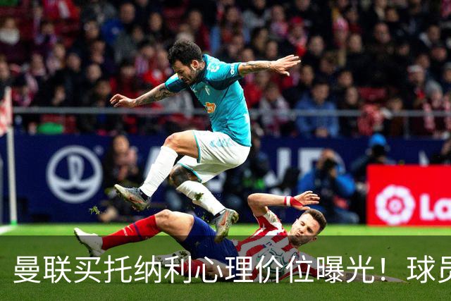 曼联买托纳利心理价位曝光！球员首选梦剧场，恐需其主动促成转会