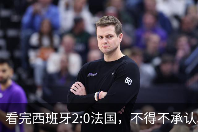 看完西班牙2:0法国，不得不承认3个事实：法国就算进了决赛也拿不到冠军