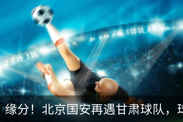 缘分！北京国安再遇甘肃球队，球迷：想起泾川文汇，就问慌不慌？