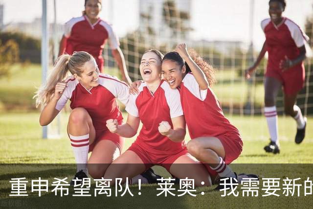 重申希望离队！莱奥：我需要新的挑战，英超西甲更能发挥我的天赋