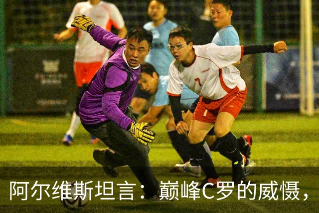 阿尔维斯坦言：巅峰C罗的威慑，是刻在防守球员本能里的恐惧