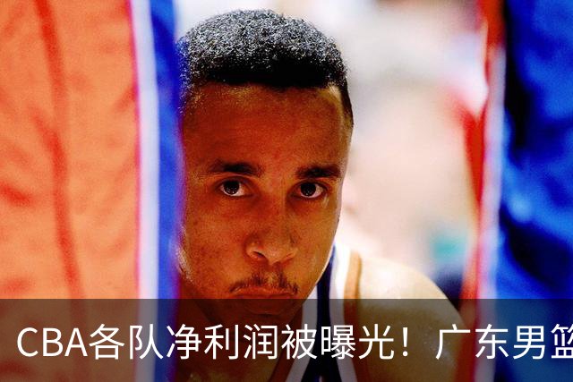 CBA各队净利润被曝光！广东男篮盈利稳居榜首，这三家亏损的不忍直视